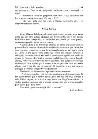 Mil Ilustrações Selecionadas 184
seu passageiro. Cem ar de resignação, voltou-se para o escorpião, e
disse:
– Incomoda-o se eu lhe perguntar uma coisa? Você disse que não
havia lógica em você me picar. Por que o fez?
– Não tem nada que ver com a lógica, respondeu ele. – É
simplesmente meu caráter.
VIDA NOVA
Vance Havner, hábil pregador norte-americano, num dos seus livros
conta que em certa cidade apareceu um frenologista, isto é, um desses
indivíduos que, apalpando as saliências do crânio de uma pessoa,
descrevem o caráter dessa mesma pessoa.
A certa altura, o tal frenólogo chamou ao palco um senhor que no
passado havia sido um elemento indesejável na sociedade por causa dos
seus costumes pervertidos, e que fora maravilhosamente salvo pela graça
de Cristo e era agora bem conhecido como um cristão virtuoso e
esforçado servo do Senhor. O cientista, conhecendo apenas um modo de
sondar os homens, depois de examinar cuidadosamente cabeça daquele
cristão, começou a descrevê-lo para o auditório. Sua descrição coincidia
exatamente com aquilo que o crente fora no passado, mas de modo
algum com o que ele era no presente. O auditório, como era natural,
começou a sorrir do diagnóstico do professor.
Finalmente o cristão tomou a palavra e disse ao doutor:
– Professor, o senhor. está dizendo aquilo que eu fui no passado. Já
faz algum tempo que o Senhor Jesus Cristo me deu um novo coração e
nele habita. Agora, se o senhor quer fazer um diagnóstico correto, o
senhor precisa examinar não a minha cabeça, mas sim o meu coração,
pois é aqui que Cristo mora.
Pode você, apreciado amigo, dizer o mesmo?
– Luiz de Assis.
 