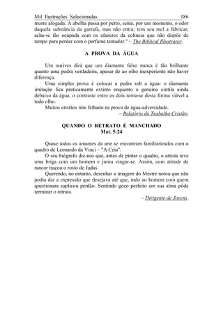 Mil Ilustrações Selecionadas 186
morre afogada. A abelha passa por perto, sente, por um momento, o odor
daquela substância da garrafa, mas não entra; tem seu mel a fabricar;
acha-se tão ocupada com os afazeres da colmeia que não dispõe de
tempo para perder com o perfume tentador." – The Biblical Illustrator.
A PROVA DA ÁGUA
Um ourives dirá que um diamante falso nunca é tão brilhante
quanto uma pedra verdadeira, apesar de ao olho inexperiente não haver
diferença.
Uma simples prova é colocar a pedra sob a água: o diamante
imitação fica praticamente extinto enquanto o genuíno cintila ainda
debaixo da água; o contraste entre os dois torna-se desta forma viável a
todo olho.
Muitos cristãos têm falhado na prova de água-adversidade.
– Relatório do Trabalho Cristão.
QUANDO O RETRATO É MANCHADO
Mat. 5:24
Quase todos os amantes da arte se encontram familiarizados com o
quadro de Leonardo da Vinci – "A Ceia".
O seu biógrafo diz-nos que, antes de pintar o quadro, o artista teve
uma briga com um homem e jurou vingar-se. Assim, com atitude de
rancor traçou o rosto de Judas.
Querendo, no entanto, desenhar a imagem do Mestre notou que não
podia dar a expressão que desejava até que, indo ao homem com quem
questionara suplicou perdão. Sentindo gozo perfeito em sua alma pôde
terminar o retrato.
– Dirigente de Jovens.
 
