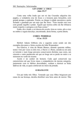 Mil Ilustrações Selecionadas 187
LEVANDO A CRUZ
João 19:17
Conta uma velha lenda que um rei das Cruzadas adquirira dos
pagãos, a verdadeira cruz de Jesus e a trouxera para Jerusalém, com
grande pompa e esplendor. Porém, ao chegar à cidade encontrou a porta
fechada e guardada por um anjo que lhe disse: "Tens trazido esta cruz
com grande orgulho e poder. Aquele que morreu sobre ela lhe tributava
muito respeito e carregou-a em Suas costas."
Então, diz a lenda, o rei desceu do cavalo, tirou as vestes, pôs a cruz
no ombro e seguiu descalço, encontrando, desta forma, a porta aberta.
CORES PERDIDAS
I Cor. 15:33
Herbert Adams Gibbons cita o seguinte como sendo um dos
exemplos dos puros e fortes escritos de John Wanamaker:
Em Gênova, à vista do Monte Branco, distante quarenta milhas,
temos visto por vezes os dois rios, o Havre e o Reno, unindo-se em uma
só torrente e num longo percurso conservarem distintas suas cores, um
cinzento e outro pardacento até que ao longe um se perde no outro e se
misturam no verde do oceano.
Assim é no caráter do homem. Cada qual conservará sua
característica até que livros maus e companheiros da mesma categoria,
juntamente com os hábitos descuidados, venham a destruir as belas
dádivas da vida, as quais cintilavam no início da jornada.
O DIAMANTE
Um pai tinha três filhos. Temendo que seus filhos brigassem por
causa da sua herança, decidiu distribuir seus bens antes de morrer. Não
 