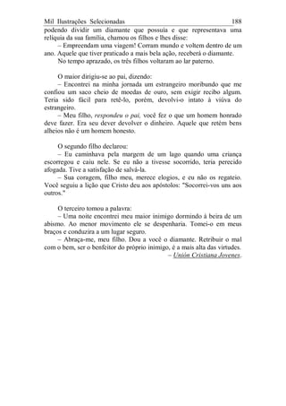 Mil Ilustrações Selecionadas 188
podendo dividir um diamante que possuía e que representava uma
relíquia da sua família, chamou os filhos e lhes disse:
– Empreendam uma viagem! Corram mundo e voltem dentro de um
ano. Aquele que tiver praticado a mais bela ação, receberá o diamante.
No tempo aprazado, os três filhos voltaram ao lar paterno.
O maior dirigiu-se ao pai, dizendo:
– Encontrei na minha jornada um estrangeiro moribundo que me
confiou um saco cheio de moedas de ouro, sem exigir recibo algum.
Teria sido fácil para retê-lo, porém, devolvi-o intato à viúva do
estrangeiro.
– Meu filho, respondeu o pai, você fez o que um homem honrado
deve fazer. Era seu dever devolver o dinheiro. Aquele que retém bens
alheios não é um homem honesto.
O segundo filho declarou:
– Eu caminhava pela margem de um lago quando uma criança
escorregou e caiu nele. Se eu não a tivesse socorrido, teria perecido
afogada. Tive a satisfação de salvá-la.
– Sua coragem, filho meu, merece elogios, e eu não os regateio.
Você seguiu a lição que Cristo deu aos apóstolos: "Socorrei-vos uns aos
outros."
O terceiro tomou a palavra:
– Uma noite encontrei meu maior inimigo dormindo à beira de um
abismo. Ao menor movimento ele se despenharia. Tomei-o em meus
braços e conduzira a um lugar seguro.
– Abraça-me, meu filho. Dou a você o diamante. Retribuir o mal
com o bem, ser o benfeitor do próprio inimigo, é a mais alta das virtudes.
– Unión Cristiana Jovenes.
 