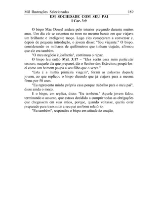 Mil Ilustrações Selecionadas 189
EM SOCIEDADE COM SEU PAI
I Cor. 3:9
O bispo Mac Dowel andara pelo interior pregando durante muitos
anos. Um dia ele se assentou no trem no mesmo banco em que viajava
um brilhante e inteligente moço. Logo eles começaram a conversar e,
depois de pequena introdução, o jovem disse: "Sou viajante." O bispo,
considerando os milhares de quilômetros que tinham viajado, afirmou
que ele era também.
"O meu negócio é joalheria", continuou o rapaz.
O bispo leu então Mal. 3:17 – "Eles serão para mim particular
tesouro, naquele dia que preparei, diz o Senhor dos Exércitos; poupá-los-
ei como um homem poupa a seu filho que o serve."
"Esta é a minha primeira viagem", foram as palavras daquele
jovem, ao que replicou o bispo dizendo que já viajava para a mesma
firma por 50 anos.
"Eu represento minha própria casa porque trabalho para o meu pai",
disse ainda o moço.
E o bispo, em réplica, disse: "Eu também." Aquele jovem falou,
terminando o assunto, que estava decidido a cumprir todas as obrigações
que chegassem em suas mãos, porque, quando voltasse, queria estar
preparado para transmitir a seu pai um bom relatório.
"Eu também", respondeu o bispo em atitude de oração.
 