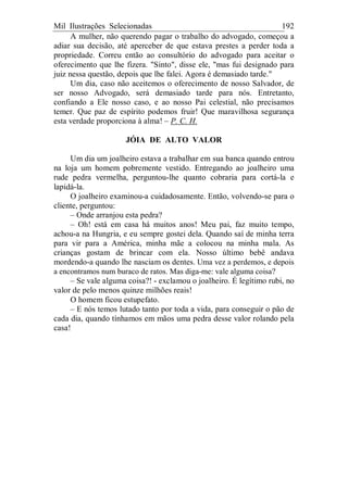Mil Ilustrações Selecionadas 192
A mulher, não querendo pagar o trabalho do advogado, começou a
adiar sua decisão, até aperceber de que estava prestes a perder toda a
propriedade. Correu então ao consultório do advogado para aceitar o
oferecimento que lhe fizera. "Sinto", disse ele, "mas fui designado para
juiz nessa questão, depois que lhe falei. Agora é demasiado tarde."
Um dia, caso não aceitemos o oferecimento de nosso Salvador, de
ser nosso Advogado, será demasiado tarde para nós. Entretanto,
confiando a Ele nosso caso, e ao nosso Pai celestial, não precisamos
temer. Que paz de espírito podemos fruir! Que maravilhosa segurança
esta verdade proporciona à alma! – P. C. H.
JÓIA DE ALTO VALOR
Um dia um joalheiro estava a trabalhar em sua banca quando entrou
na loja um homem pobremente vestido. Entregando ao joalheiro uma
rude pedra vermelha, perguntou-lhe quanto cobraria para cortá-la e
lapidá-la.
O joalheiro examinou-a cuidadosamente. Então, volvendo-se para o
cliente, perguntou:
– Onde arranjou esta pedra?
– Oh! está em casa há muitos anos! Meu pai, faz muito tempo,
achou-a na Hungria, e eu sempre gostei dela. Quando saí de minha terra
para vir para a América, minha mãe a colocou na minha mala. As
crianças gostam de brincar com ela. Nosso último bebê andava
mordendo-a quando lhe nasciam os dentes. Uma vez a perdemos, e depois
a encontramos num buraco de ratos. Mas diga-me: vale alguma coisa?
– Se vale alguma coisa?! - exclamou o joalheiro. É legítimo rubi, no
valor de pelo menos quinze milhões reais!
O homem ficou estupefato.
– E nós temos lutado tanto por toda a vida, para conseguir o pão de
cada dia, quando tínhamos em mãos uma pedra desse valor rolando pela
casa!
 