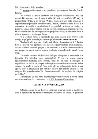Mil Ilustrações Selecionadas 194
"O quinto define os deveres peculiares procedentes das relações de
família.
"As ofensas a nosso próximo são a seguir classificadas pela lei
moral. Dividem-se em ofensas à vida (6º m.), à castidade (7º m.), à
propriedade (8º m.) e ao caráter (9º m.); e noto que em cada um deles é
expressamente proibida a maior ofensa. Assim, a maior ofensa à vida é o
assassínio; à castidade, o adultério; à propriedade, o furto; ao caráter, o
perjúrio. Ora, a maior ofensa tem de incluir a menor, da mesma espécie.
O assassínio tem de abranger todo o prejuízo à vida; o adultério, toda a
ofensa à pureza; e assim por diante.
"E o código moral é rematado por uma ordem que proíbe todo
desejo impróprio, em relação a nosso próximo (10º mandamento).
"Tenho ficado a pensar: Onde terá Moisés buscado essa lei? Tenho
lido a História. Os egípcios e as nações circunvizinhas eram idólatras.
Assim também eram os gregos e os romanos; e o mais sábio ou melhor
dos gregos ou dos romanos jamais produziu um código de moral como
esse.
"De onde recebeu Moisés essa lei que ultrapassa a sabedoria e a
filosofia dos séculos mais adiantados? Viveu ele numa época
relativamente bárbara; deu, porém, uma lei na qual a erudição e
sagacidade de todos os tempos subseqüentes não descobrem uma falha
sequer. De onde a recebeu? Não pode ele ter sobrepujado tanto a sua
época, que a produzisse ele mesmo. Estou persuadido quanto a sua
origem. Ele a recebeu do Céu. Estou convencido da verdade da religião
da Bíblia."
O incrédulo (já não mais incrédulo) permaneceu até à morte firme
crente na verdade do cristianismo. – 6.000 Sermon Illustrations.
ACEITA A PROPICIAÇAO
Zaleuco, antigo rei de Locres, instituíra uma lei contra o adultério,
com a penalidade de perder o transgressor ambos os olhos. A primeira
 