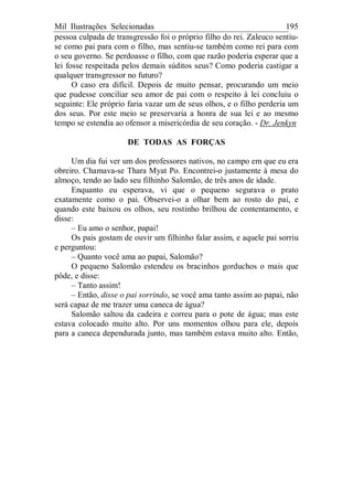Mil Ilustrações Selecionadas 195
pessoa culpada de transgressão foi o próprio filho do rei. Zaleuco sentiu-
se como pai para com o filho, mas sentiu-se também como rei para com
o seu governo. Se perdoasse o filho, com que razão poderia esperar que a
lei fosse respeitada pelos demais súditos seus? Como poderia castigar a
qualquer transgressor no futuro?
O caso era difícil. Depois de muito pensar, procurando um meio
que pudesse conciliar seu amor de pai com o respeito à lei concluiu o
seguinte: Ele próprio faria vazar um de seus olhos, e o filho perderia um
dos seus. Por este meio se preservaria a honra de sua lei e ao mesmo
tempo se estendia ao ofensor a misericórdia de seu coração. - Dr. Jenkyn
DE TODAS AS FORÇAS
Um dia fui ver um dos professores nativos, no campo em que eu era
obreiro. Chamava-se Thara Myat Po. Encontrei-o justamente à mesa do
almoço, tendo ao lado seu filhinho Salomão, de três anos de idade.
Enquanto eu esperava, vi que o pequeno segurava o prato
exatamente como o pai. Observei-o a olhar bem ao rosto do pai, e
quando este baixou os olhos, seu rostinho brilhou de contentamento, e
disse:
– Eu amo o senhor, papai!
Os pais gostam de ouvir um filhinho falar assim, e aquele pai sorriu
e perguntou:
– Quanto você ama ao papai, Salomão?
O pequeno Salomão estendeu os bracinhos gorduchos o mais que
pôde, e disse:
– Tanto assim!
– Então, disse o pai sorrindo, se você ama tanto assim ao papai, não
será capaz de me trazer uma caneca de água?
Salomão saltou da cadeira e correu para o pote de água; mas este
estava colocado muito alto. Por uns momentos olhou para ele, depois
para a caneca dependurada junto, mas também estava muito alto. Então,
 