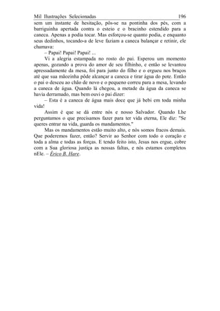Mil Ilustrações Selecionadas 196
sem um instante de hesitação, pôs-se na pontinha dos pés, com a
barriguinha apertada contra o esteio e o bracinho estendido para a
caneca. Apenas a podia tocar. Mas esforçou-se quanto podia, e enquanto
seus dedinhos, tocando-a de leve faziam a caneca balançar e retinir, ele
chamava:
– Papai! Papai! Papai! ...
Vi a alegria estampada no rosto do pai. Esperou um momento
apenas, gozando a prova do amor de seu filhinho, e então se levantou
apressadamente da mesa, foi para junto do filho e o ergueu nos braços
até que sua mãozinha pôde alcançar a caneca e tirar água do pote. Então
o pai o desceu ao chão de novo e o pequeno correu para a mesa, levando
a caneca de água. Quando lá chegou, a metade da água da caneca se
havia derramado, mas bem ouvi o pai dizer:
– Esta é a caneca de água mais doce que já bebi em toda minha
vida!
Assim é que se dá entre nós e nosso Salvador. Quando Lhe
perguntamos o que precisamos fazer para ter vida eterna, Ele diz: "Se
queres entrar na vida, guarda os mandamentos."
Mas os mandamentos estão muito alto, e nós somos fracos demais.
Que poderemos fazer, então? Servir ao Senhor com todo o coração e
toda a alma e todas as forças. E tendo feito isto, Jesus nos ergue, cobre
com a Sua gloriosa justiça as nossas faltas, e nós estamos completos
nEle. – Érico B. Hare.
 