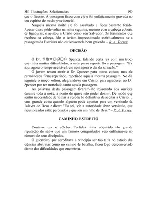 Mil Ilustrações Selecionadas 199
que o fizesse. A passagem ficou com ele e foi enfaticamente gravada no
seu espírito de modo providencial.
Naquela mesma noite ele foi assaltado e ficou bastante ferido.
Apesar disso pôde voltar na noite seguinte, mesmo com a cabeça coberta
de ligaduras; e aceitou a Cristo como seu Salvador. Os ferimentos que
recebeu na cabeça, hão o teriam impressionado espiritualmente se a
passagem da Escritura não estivesse nela bem gravada. – R. A. Torrey.
DECISÃO
O Dr. Spencer, falando certa vez com um troço
que tinha muitas dificuldades, a cada passo repetia-lhe a passagem: "Eis
aqui agora o tempo aceitável, eis aqui agora o dia da salvação."
O jovem tentou atrair o Dr. Spencer para outras coisas; mas ele
permaneceu firme repetindo, repetindo aquela mesma passagem. No dia
seguinte o moço voltou, alegrando-se em Cristo, para agradecer ao Dr.
Spencer por ter martelado tanto aquela passagem.
As palavras desta passagem ficaram-lhe ressoando aos ouvidos
durante toda a noite, a ponto de quase não poder dormir. De modo que
sentiu necessidade de tomar a resolução definitiva de aceitar a Cristo. É
uma grande coisa quando alguém pode apontar para um versículo da
Palavra de Deus e dizer: "Eu sei, sob a autoridade deste versículo, que
meus pecados estão perdoados e que sou um filho de Deus." – R. A. Torrey.
CAMINHO ESTREITO
Conta-se que o célebre Euclides tinha adquirido tão grande
reputação de sábio que um famoso conquistador veio enfileirar-se no
número de seus discípulos.
O guerreiro, que acreditava a princípio ser tão feliz no estudo das
ciências abstratas como no campo de batalha, ficou logo desconsertado
diante das dificuldades que encontrou.
 