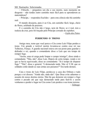 Mil Ilustrações Selecionadas 200
– Filósofo, – perguntou um dia a seu mestre, num momento de
desgosto – não tendes outro caminho mais fácil para se aprenderem as
matemáticas?
– Príncipe, – respondeu Euclides – para esta ciência não há caminho
real.
O mundo desejaria, para ir ao Céu, um caminho fácil, largo, cheio
de flores, asfaltado de prazeres.
E o caminho do Céu não é largo, nem de flores; se é real, tem a
realeza da cruz, pois foi traçado pelo Príncipe coroado de espinhos.
– Lição dos Fatos.
PERDENDO O TRONO
Amigo meu, temo que você perca o Céu como Luís Filipe perdeu o
trono. Um grande e terrível motim levantou-se contra esse rei nas
Tulheiras, França. A guarda nacional estava em seu posto para guardar e
defender o rei, quando o comandante disse a Luís que era tempo de
romper fogo.
"Assim, uma só carga pode limpar o campo inimigo", disse ainda o
comandante. "Não, não", disse Luís. Depois de certo tempo, vendo o rei
que se havia equivocado, disse ao comandante: "Já é tempo de disparar
fogo." "Não", disse o general, "é demasiado tarde. Não vê V.M. que os
soldados estão dando as suas armas aos paisanos?" Era tarde demais.
Caiu o trono de Luís Filipe, perdeu-se a casa dos Orléans e tudo
porque o rei dissera: "Ainda não, anda não". Que Deus evite adiarmos o
assunto do nosso destino eterno. Não há que demorar em romper o fogo
contra o pecado até que seja demasiado tarde para fazê-lo e assim
venhamos a perder o lugar no Céu como Luís perdeu o seu trono terreno.
– Talmage.
 