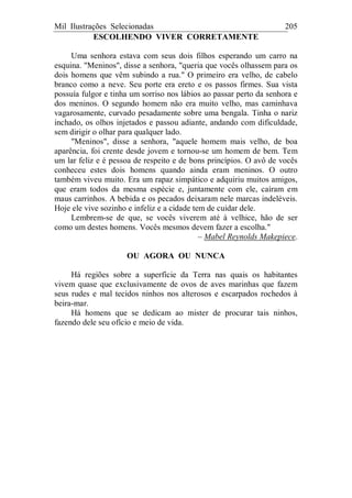 Mil Ilustrações Selecionadas 205
ESCOLHENDO VIVER CORRETAMENTE
Uma senhora estava com seus dois filhos esperando um carro na
esquina. "Meninos", disse a senhora, "queria que vocês olhassem para os
dois homens que vêm subindo a rua." O primeiro era velho, de cabelo
branco como a neve. Seu porte era ereto e os passos firmes. Sua vista
possuía fulgor e tinha um sorriso nos lábios ao passar perto da senhora e
dos meninos. O segundo homem não era muito velho, mas caminhava
vagarosamente, curvado pesadamente sobre uma bengala. Tinha o nariz
inchado, os olhos injetados e passou adiante, andando com dificuldade,
sem dirigir o olhar para qualquer lado.
"Meninos", disse a senhora, "aquele homem mais velho, de boa
aparência, foi crente desde jovem e tornou-se um homem de bem. Tem
um lar feliz e é pessoa de respeito e de bons princípios. O avô de vocês
conheceu estes dois homens quando ainda eram meninos. O outro
também viveu muito. Era um rapaz simpático e adquiriu muitos amigos,
que eram todos da mesma espécie e, juntamente com ele, caíram em
maus carrinhos. A bebida e os pecados deixaram nele marcas indeléveis.
Hoje ele vive sozinho e infeliz e a cidade tem de cuidar dele.
Lembrem-se de que, se vocês viverem até à velhice, hão de ser
como um destes homens. Vocês mesmos devem fazer a escolha."
– Mabel Reynolds Makepiece.
OU AGORA OU NUNCA
Há regiões sobre a superfície da Terra nas quais os habitantes
vivem quase que exclusivamente de ovos de aves marinhas que fazem
seus rudes e mal tecidos ninhos nos alterosos e escarpados rochedos à
beira-mar.
Há homens que se dedicam ao mister de procurar tais ninhos,
fazendo dele seu ofício e meio de vida.
 