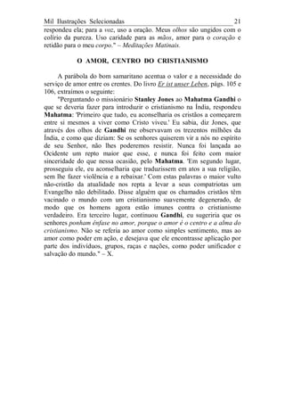 Mil Ilustrações Selecionadas 21
respondeu ela; para a voz, uso a oração. Meus olhos são ungidos com o
colírio da pureza. Uso caridade para as mãos, amor para o coração e
retidão para o meu corpo." – Meditações Matinais.
O AMOR, CENTRO DO CRISTIANISMO
A parábola do bom samaritano acentua o valor e a necessidade do
serviço de amor entre os crentes. Do livro Er ist unser Leben, págs. 105 e
106, extraímos o seguinte:
"Perguntando o missionário Stanley Jones ao Mahatma Gandhi o
que se deveria fazer para introduzir o cristianismo na Índia, respondeu
Mahatma: 'Primeiro que tudo, eu aconselharia os cristãos a começarem
entre si mesmos a viver como Cristo viveu.' Eu sabia, diz Jones, que
através dos olhos de Gandhi me observavam os trezentos milhões da
Índia, e como que diziam: Se os senhores quiserem vir a nós no espírito
de seu Senhor, não lhes poderemos resistir. Nunca foi lançada ao
Ocidente um repto maior que esse, e nunca foi feito com maior
sinceridade do que nessa ocasião, pelo Mahatma. 'Em segundo lugar,
prosseguiu ele, eu aconselharia que traduzissem em atos a sua religião,
sem lhe fazer violência e a rebaixar.' Com estas palavras o maior vulto
não-cristão da atualidade nos repta a levar a seus compatriotas um
Evangelho não debilitado. Disse alguém que os chamados cristãos têm
vacinado o mundo com um cristianismo suavemente degenerado, de
modo que os homens agora estão imunes contra o cristianismo
verdadeiro. Era terceiro lugar, continuou Gandhi, eu sugeriria que os
senhores ponham ênfase no amor, porque o amor é o centro e a alma do
cristianismo. Não se referia ao amor como simples sentimento, mas ao
amor como poder em ação, e desejava que ele encontrasse aplicação por
parte dos indivíduos, grupos, raças e nações, como poder unificador e
salvação do mundo." – X.
 