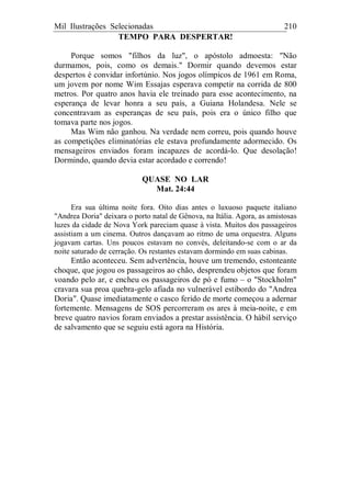 Mil Ilustrações Selecionadas 210
TEMPO PARA DESPERTAR!
Porque somos "filhos da luz", o apóstolo admoesta: "Não
durmamos, pois, como os demais." Dormir quando devemos estar
despertos é convidar infortúnio. Nos jogos olímpicos de 1961 em Roma,
um jovem por nome Wim Essajas esperava competir na corrida de 800
metros. Por quatro anos havia ele treinado para esse acontecimento, na
esperança de levar honra a seu país, a Guiana Holandesa. Nele se
concentravam as esperanças de seu país, pois era o único filho que
tomava parte nos jogos.
Mas Wim não ganhou. Na verdade nem correu, pois quando houve
as competições eliminatórias ele estava profundamente adormecido. Os
mensageiros enviados foram incapazes de acordá-lo. Que desolação!
Dormindo, quando devia estar acordado e correndo!
QUASE NO LAR
Mat. 24:44
Era sua última noite fora. Oito dias antes o luxuoso paquete italiano
"Andrea Doria" deixara o porto natal de Gênova, na Itália. Agora, as amistosas
luzes da cidade de Nova York pareciam quase à vista. Muitos dos passageiros
assistiam a um cinema. Outros dançavam ao ritmo de uma orquestra. Alguns
jogavam cartas. Uns poucos estavam no convés, deleitando-se com o ar da
noite saturado de cerração. Os restantes estavam dormindo em suas cabinas.
Então aconteceu. Sem advertência, houve um tremendo, estonteante
choque, que jogou os passageiros ao chão, desprendeu objetos que foram
voando pelo ar, e encheu os passageiros de pó e fumo – o "Stockholm"
cravara sua proa quebra-gelo afiada no vulnerável estibordo do "Andrea
Doria". Quase imediatamente o casco ferido de morte começou a adernar
fortemente. Mensagens de SOS percorreram os ares à meia-noite, e em
breve quatro navios foram enviados a prestar assistência. O hábil serviço
de salvamento que se seguiu está agora na História.
 