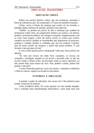 Mil Ilustrações Selecionadas 212
EDUCAÇÃO, MAGISTÉRIO
EDUCAÇÃO CRISTÃ
Refere um escritor francês, Lobry, que um criminoso, arrastado à
barra do tribunal do júri, foi condenado a 15 anos de trabalhos forçados.
Calmo, ouviu a leitura da sentença que contra ele foi lavrada, e,
pedindo alguns minutos de atenção, proferiu estas palavras:
"Senhor, eu perdôo aos juizes de fato a sentença que acabam de
pronunciar contra mim: seu julgamento funda-se na justiça e no direito;
perdôo à promotoria pública sua enérgica acusação, estigmatizando com
as cores mais negras, a bem da ordem social, os crimes que cometi:
cumpriu seu dever; perdôo as testemunhas que depuseram no processo:
juraram a verdade; perdôo os soldados que vão me conduzir à prisão;
mas há neste recinto um homem, a quem não posso perdoar. E este
homem é meu pai que ali está."
E com o dedo aponta para o desgraçado velho que viera assistir aos
debates.
"Se meu pai tivesse me dado bons exemplos, se tivesse me
corrigido e castigado, quando eu era jovem e procedia mal, se não me
tivesse criado a rédeas soltas, favorecendo todos os meus caprichos, eu
não estaria hoje neste banco de réus. Sim, perdôo a todos, porém não
perdôo a meu pai".
A estas tremendas palavras o pai caiu morto, e enquanto conduziam
o filho ao cárcere, aquele era levado ao necrotério.
NATUREZA E EDUCAÇÃO
É grande o poder da educação, mas nunca ela é tão poderosa para
mudar a natureza do homem.
Certo cavalheiro dizia: "Se vocês querem ver este mundo mudado,
isto é, sofrendo uma transformação maravilhosa, vocês nada mais têm
 