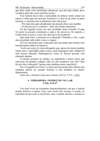 Mil Ilustrações Selecionadas 213
que fazer senão criar instituições educativas; que não haja cidade, povo
ou aldeia onde não exista uma boa escola."
Este homem havia tido a curiosidade de dedicar muito tempo em
educar o lindo gato que possuía. Ensinava-o a ficar de pé sobre as patas
traseiras, e sustendo com as dianteiras uma vela acesa.
– Por nada meu gato abandonará esta posição disse com orgulho.
– Eu lhe provarei o contrário – disse um cristão experiente.
No dia seguinte trouxe um rato escondido numa caixinha. O gato
foi posto na posição costumeira e nada o fez mover-se. De repente, o
cristão abriu a caixa e o rato saiu. Que havia de acontecer?
Que pode mais: a natureza ou a educação? Soltando a vela, o gato
deu um grande salto sobre o rato e o tragou.
Isto nos demonstra que a educação não tem poder para efetuar uma
transformação radical na natureza.
Vocês, por certo, já viram advogados que, apesar de terem estudado
tantos anos, e aprendido tantas coisas, usam linguagem rude, indigna de
uma pessoa educada. Embriagam-se como se fossem pessoas sem
educação alguma.
O mesmo acontece ao médico, ao engenheiro e tantos outros que
estiveram em grandes colégios. Que foi que aconteceu com eles? Que
fez por eles a educação? Apenas uma mudança muito superficial.
Só o Evangelho de Cristo é o único que tem poder para efetuar uma
mudança radical no coração humano e esta mudança se chama:
Regeneração.
Feito isto, o homem é uma nova criatura. (II Cor. 5:17) – J.R.C.
A VERDADEIRA INSTRUÇÃO NO LAR
I Tim. 3:14-17
Um casal vivia em constantes desentendimentos, até que o marido
propôs divórcio à esposa. Esta, uma crente fiel, recusou o acordo, na
esperança de que tudo se resolvesse, mas o marido insistiu e começou a
 