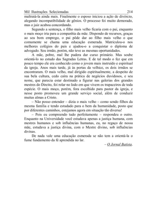 Mil Ilustrações Selecionadas 214
maltratá-la ainda mais. Finalmente o esposo iniciou a ação de divórcio,
alegando incompatibilidade de gênios. O processo foi muito demorado,
mas o juiz acabou concordando.
Segundo a sentença, o filho mais velho ficaria com o pai, enquanto
o mais moço iria para a companhia da mãe. Dispondo de recursos, graças
ao seu bom emprego, o pai pôde dar ao filho mais velho o que
comumente se chama uma educação esmerada. Matriculou-o nos
melhores colégios do país e ajudou-o a conquistar o diploma de
advogado. Seu irmão, porém, não teve as mesmas oportunidades.
A mãe, pobre, mal lhe pudera dar curso primário. Mas soube
orientá-lo no estudo das Sagradas Letras. E de tal modo o fez que em
pouco tempo ele era conhecido como o jovem mais instruído e espiritual
da igreja. Anos mais tarde, já às portas da velhice, os dois irmãos se
encontraram. O mais velho, mal dirigido espiritualmente, a despeito de
sua bela cultura, cedo caíra na prática de negócios duvidosos, e seu
nome, que parecia estar destinado a figurar nas galerias dos grandes
mestres do Direito, foi rolar no lodo em que vivem os trapaceiros de toda
espécie. O mais moço, porém, fora escolhido para pastor da igreja, e
nesse posto promoveu um grande serviço social, além de conduzir
muitas almas a Cristo.
– Não posso entender – dizia o mais velho – como sendo filhos da
mesma família e tendo estudado para o bem da humanidade, posto que
por diferentes caminhos, estejamos agora em situação tão diversa!
– Pois eu compreendo tudo perfeitamente – respondeu o outro.
Enquanto na Universidade você estudava apenas a justiça humana, com
mestres humanos e sob influências humanas, eu, no regaço de nossa
mãe, estudava a justiça divina, com o Mestre divino, sob influências
divinas.
De nada vale uma educação esmerada se não tem a orientá-la o
fume fundamento da fé aprendida no lar.
– O Jornal Batista.
 