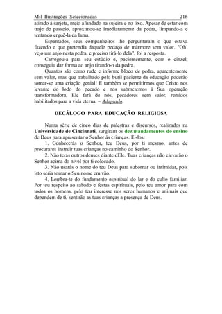 Mil Ilustrações Selecionadas 216
atirado à sarjeta, meio afundado na sujeira e no lixo. Apesar de estar com
traje de passeio, aproximou-se imediatamente da pedra, limpando-a e
tentando erguê-la da lama.
Espantados, seus companheiros lhe perguntaram o que estava
fazendo e que pretendia daquele pedaço de mármore sem valor. "Oh!
vejo um anjo nesta pedra, e preciso tirá-lo dela", foi a resposta.
Carregou-a para seu estúdio e, pacientemente, com o cinzel,
conseguiu dar forma ao anjo tirando-o da pedra.
Quantos são como rude e informe bloco de pedra, aparentemente
sem valor, mas que trabalhado pelo buril paciente da educação poderão
tornar-se uma criação genial! E também se permitirmos que Cristo nos
levante do lodo do pecado e nos submetemos à Sua operação
transformadora, Ele fará de nós, pecadores sem valor, remidos
habilitados para a vida eterna. – Adaptado.
DECÁLOGO PARA EDUCAÇÃO RELIGIOSA
Numa série de cinco dias de palestras e discursos, realizados na
Universidade de Cincinnati, surgiram os dez mandamentos do ensino
de Deus para apresentar o Senhor às crianças. Ei-los:
1. Conhecerás o Senhor, teu Deus, por ti mesmo, antes de
procurares instruir tuas crianças no caminho do Senhor.
2. Não terás outros deuses diante dEle. Tuas crianças não elevarão o
Senhor acima do nível por ti colocado.
3. Não usarás o nome do teu Deus para subornar ou intimidar, pois
isto seria tomar o Seu nome em vão.
4. Lembra-te do fundamento espiritual do lar e do culto familiar.
Por teu respeito ao sábado e festas espirituais, pelo teu amor para com
todos os homens, pelo teu interesse nos seres humanos e animais que
dependem de ti, sentirão as tuas crianças a presença de Deus.
 