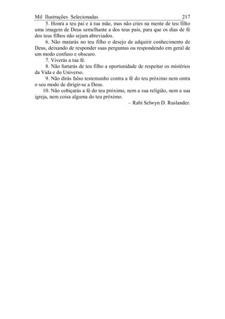 Mil Ilustrações Selecionadas 217
5. Honra a teu pai e à tua mãe, mas não cries na mente de teu filho
uma imagem de Deus semelhante a dos teus pais, para que os dias de fé
dos teus filhos não sejam abreviados.
6. Não matarás no teu filho o desejo de adquirir conhecimento de
Deus, deixando de responder suas perguntas ou respondendo em geral de
um modo confuso e obscuro.
7. Viverás a tua fé.
8. Não furtarás de teu filho a oportunidade de respeitar os mistérios
da Vida e do Universo.
9. Não dirás falso testemunho contra a fé do teu próximo nem ontra
o seu modo de dirigir-se a Deus.
10. Não cobiçarás a fé do teu próximo, nem a sua religião, nem a sua
igreja, nem coisa alguma do teu próximo.
– Rabi Selwyn D. Ruslander.
 