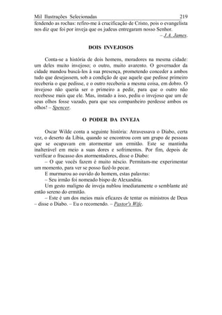 Mil Ilustrações Selecionadas 219
fendendo as rochas: refiro-me à crucificação de Cristo, pois o evangelista
nos diz que foi por inveja que os judeus entregaram nosso Senhor.
– J.A. James.
DOIS INVEJOSOS
Conta-se a história de dois homens, moradores na mesma cidade:
um deles muito invejoso; o outro, muito avarento. O governador da
cidade mandou buscá-los à sua presença, prometendo conceder a ambos
tudo que desejassem, sob a condição de que aquele que pedisse primeiro
receberia o que pedisse, e o outro receberia a mesma coisa, em dobro. O
invejoso não queria ser o primeiro a pedir, para que o outro não
recebesse mais que ele. Mas, instado a isso, pediu o invejoso que um de
seus olhos fosse vazado, para que seu companheiro perdesse ambos os
olhos! – Spencer.
O PODER DA INVEJA
Oscar Wilde conta a seguinte história: Atravessava o Diabo, certa
vez, o deserto da Líbia, quando se encontrou com um grupo de pessoas
que se ocupavam em atormentar um ermitão. Este se mantinha
inalterável em meio a suas dores e sofrimentos. Por fim, depois de
verificar o fracasso dos atormentadores, disse o Diabo:
– O que vocês fazem é muito néscio. Permitam-me experimentar
um momento, para ver se posso fazê-lo pecar.
E murmurou ao ouvido do homem, estas palavras:
– Seu irmão foi nomeado bispo de Alexandria.
Um gesto maligno de inveja nublou imediatamente o semblante até
então sereno do ermitão.
– Este é um dos meios mais eficazes de tentar os ministros de Deus
– disse o Diabo. – Eu o recomendo. – Pastor's Wife.
 