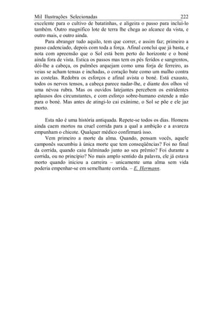 Mil Ilustrações Selecionadas 222
excelente para o cultivo de batatinhas, e aligeira o passo para incluí-lo
também. Outro magnífico lote de terra lhe chega ao alcance da vista, e
outro mais, e outro ainda.
Para abranger tudo aquilo, tem que correr, e assim faz; primeiro a
passo cadenciado, depois com toda a força. Afinal conclui que já basta, e
nota com apreensão que o Sol está bem perto do horizonte e o boné
ainda fora de vista. Estica os passos mas tem os pés feridos e sangrentos,
dói-lhe a cabeça, os pulmões arquejam como uma forja de ferreiro, as
veias se acham tensas e inchadas, o coração bate como um malho contra
as costelas. Redobra os esforços e afinal avista o boné. Está exausto,
todos os nervos tensos, a cabeça parece nadar-lhe, e diante dos olhos vê
uma névoa rubra. Mas os ouvidos latejantes percebem os estridentes
aplausos dos circunstantes, e com esforço sobre-humano estende a mão
para o boné. Mas antes de atingi-lo cai exânime, o Sol se põe e ele jaz
morto.
Esta não é uma história antiquada. Repete-se todos os dias. Homens
ainda caem mortos na cruel corrida para a qual a ambição e a avareza
empunham o chicote. Qualquer médico confirmará isso.
Vem primeiro a morte da alma. Quando, pensam vocês, aquele
camponês sucumbiu à única morte que tem conseqüências? Foi no final
da corrida, quando caiu fulminado junto ao seu prêmio? Foi durante a
corrida, ou no princípio? No mais amplo sentido da palavra, ele já estava
morto quando iniciou a carreira – unicamente uma alma sem vida
poderia empenhar-se em semelhante corrida. – E. Hermann.
 