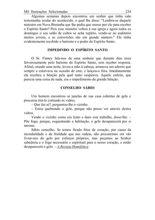 Mil Ilustrações Selecionadas 224
Algumas semanas depois encontrou um senhor que tinha sido
testemunha ocular do acontecido, o qual lhe disse: "Lembra-se daquele
ministro em Nova Bretanha que lhe pediu que orasse por ele para receber
o Espírito Santo? Pois esse ministro voltou à sua igreja e agora todos os
domingos o seu salão de cultos se acha repleto, vendo-se no auditório
muitos jovens, e as conversões são em grande número." Ele tinha
evidentemente recebido o batismo e o poder do Espírito Santo.
IMPEDINDO O ESPÍRITO SANTO
O Sr. Finney fala-nos de uma senhora que durante dias orou
fervorosamente pelo batismo do Espírito Santo, sem receber resposta.
Afinal, orando uma noite, levou a mão à cabeça, arrancou um adorno que
sempre a estorvava na ocasião de orar, e lançou-o fora. Imediatamente
ela recebeu a bênção pela qual tanto suspirava. Aquele enfeite, que
parecia uma coisa de nada, era o impedimento da grande bênção.
CONSELHO SÁBIO
Um homem encontrou as janelas de sua casa cobertas de gelo e
procurou tirá-lo cortando os vidros.
– Que faz aí?, perguntou-lhe o vizinho.
– Estou quebrando o gelo, porque não posso ver através destes
vidros.
Vendo o vizinho como era lento e duro este trabalho, disse-lhe: –
Põe fogo, porque, esquentando a habitação, o gelo desaparecerá por si
mesmo.
Sábio conselho. Se temos ficado frios de coração, por causa da
incredulidade e da frialdade que nos rodeia, não procuremos em vão
livrar-nos do gelo por esforços próprios, mas peçamos ao Senhor
sabedoria e o fogo necessário e espiritual para o nosso coração, e então
desaparecerá o gelo. – A Revista Homilética.
 