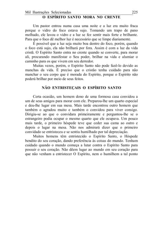 Mil Ilustrações Selecionadas 225
O ESPÍRITO SANTO MORA NO CRENTE
Um pastor entrou numa casa uma noite e a luz era muito fraca
porque o vidro do foco estava sujo. Tomando um trapo de pano
molhado, ele lavou o vidro e a luz se fez sentir mais forte e brilhante.
Para que o foco dê melhor luz é necessário que se limpe diariamente.
É possível que a luz seja muito boa dentro do foco, porém, quando
o foco está sujo, ela não brilhará por fora. Assim é com a luz da vida
cristã. O Espírito Santo entra no crente quando se converte, para morar
ali, procurando manifestar o Seu poder, brilhar na vida e alumiar o
caminho para os que vivem em seu derredor.
Muitas vezes, porém, o Espírito Santo não pode fazê-lo devido as
manchas da vida. É preciso que o cristão tenha cuidado para não
manchar o seu corpo que é morada do Espírito, porque o Espírito não
poderá brilhar por meio de seus feitos.
NÃO ENTRISTEÇAIS O ESPÍRITO SANTO
Certa ocasião, um homem dono de uma formosa casa convidou a
um de seus amigos para morar com ele. Preparou-lhe um quarto especial
e deu-lhe lugar em sua mesa. Mais tarde encontrou outro homem que
também o agradou muito e também o convidou para viver consigo.
Dirigiu-se ao que o convidara primeiramente e perguntou-lhe se o
estrangeiro podia ocupar o mesmo quarto que ele ocupava. Um pouco
mais tarde, o primeiro hóspede teve que ceder sua cama ao outro e
depois o lugar na mesa. Não nos admirará dizer que o primeiro
convidado se entristeceu e se sentiu humilhado por tal depreciação.
Muitos homens têm entristecido o Espírito Santo, o Hóspede
bendito do seu coração, dando preferência às coisas do mundo. Tenham
cuidado quando o mundo começa a lutar contra o Espírito Santo para
possuir o seu coração. Não dêem lugar ao mundo em seu coração para
que não venham a entristecer O Espírito, nem o humilhem a tal ponto
 