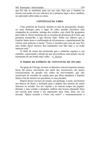 Mil Ilustrações Selecionadas 226
que Ele não se manifeste mais em sua vida. Para que o Espírito Se
mostre com poder em sua vida deve ter o primeiro lugar e deve, também,
ser apreciado sobre todas as coisas.
CONTESTAÇÃO SÁBIA
Uma senhorita da Escócia, durante os dias da perseguição, dirigia-
se, num domingo, para o lugar de culto, quando encontrou uma
companhia de cavalaria, inimiga dos cristãos, cujo chefe lhe perguntou
para onde ia. Nesse momento ela se recordou da promessa de Cristo, que
prometia ensinar-lhe o que deveria falar. Pediu em silêncio que o
Espírito Santo desse a confirmação de tal promessa e repentinamente lhe
vieram estas palavras à mente: "Estou a caminho para casa de meu Pai;
meu Irmão maior morreu; Seu testamento será lido hoje e eu tenho
interesse nele."
O chefe de armas deu permissão que a senhorita seguisse o seu
caminho, expressando o desejo de que ela recebesse uma porção rica do
testamento do seu Irmão mais velho. – C. Perren.
O PODER DO ESPÍRITO DE CONVENCER DO PECADO
Na igreja de Chicago Avenue os diáconos estavam inquietos porque
havia tão pouco movimento por parte dos inconversos, tão pouco
convencimento do pecado nos cultos de reavivamento, que eles
resolveram ter reuniões de oração para que Deus mandasse o Espírito
Santo a fim de mostrar aos pecadores os seus pecados.
Depois desses serviços de oração, um domingo, à noite, um homem
nos bancos da frente e inclinado para o púlpito deu mostras de muito
interesse no sermão. Era um viajante e ao mesmo tempo um jogador.
Durante o meu sermão o pregador, embora não tivesse planejado fazer
um convite para tornar o seu argumento mais forte, disse em voz
elevada: "Quem aceitará a Cristo esta noite?" e instantaneamente o
 