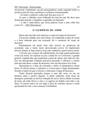 Mil Ilustrações Selecionadas 23
ela possuía. Finalmente, um dos perseguidores, tendo esgotado todos os
recursos para lhe tirar a paciência, exclamou venenosamente:
– Eu acho a senhora a velha mais feia que eu já vi!
Ao que a velhinha, rosto brilhando de uma luz que lhe dava uma
fisionomia atraente e simpática, respondeu em lágrimas:
– E não é maravilhoso que Jesus pudesse amar a uma velha feia
como eu? – 1001 Illustrations.
O SACRIFÍCIO DO AMOR
Quem não tem lido com interesse o conto do toque de descanso?
Um jovem soldado, por uma ofensa, foi condenado à pena de morte
e a hora indicada para sua execução foi o momento do toque de
descanso.
Naturalmente tal morte teria sido terrível na primavera da
juventude; mas a morte desse desventurado jovem foi duplamente
terrível, porque ia logo casar-se com uma senhorita a quem amava muito.
A jovem, que o amava tão ardentemente, fez tudo quanto pôde para
evitar sua morte; foi suplicar ao juiz e ainda foi ver Cromwell, o grande
general, rogando-lhes que anulassem a pena de morte, mas tudo em vão.
Em sua desesperada condição procurou persuadir e subornar o sineiro
para que não desse o toque de descanso, mas isto tão pouco teve êxito.
Aproximou-se a hora da execução e todos os preparativos foram
feitos. O oficial tomou o criminoso e o levou para o lugar determinado,
ficando à espera de que se fizesse o sinal pura o toque de descanso.
Todos ficaram pasmados porque o sino não soou; só um ser
humano sabia o motivo daquilo. A pobre senhorita, meio louca de
desespero, pensando na terrível situação do noivo, havia subido à escada
da torre, até onde ficava o sino e se agarrou ao badalo com toda a sua
força. O sineiro estava no seu lugar à hora de costume, puxou a corda
que pendia do sino e este começou a bambolear.
 
