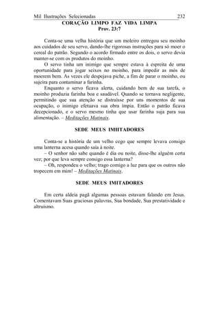Mil Ilustrações Selecionadas 232
CORAÇÃO LIMPO FAZ VIDA LIMPA
Prov. 23:7
Conta-se uma velha história que um moleiro entregou seu moinho
aos cuidados de seu servo, dando-lhe rigorosas instruções para só moer o
cereal do patrão. Segundo o acordo firmado entre os dois, o servo devia
manter-se com os produtos do moinho.
O servo tinha um inimigo que sempre estava à espreita de uma
oportunidade para jogar seixos no moinho, para impedir as mós de
moerem bem. As vezes ele despejava piche, a fim de parar o moinho, ou
sujeira para contaminar a farinha.
Enquanto o servo ficava alerta, cuidando bem de sua tarefa, o
moinho produzia farinha boa e saudável. Quando se tornava negligente,
permitindo que sua atenção se distraísse por uns momentos de sua
ocupação, o inimigo efetuava sua obra ímpia. Então o patrão ficava
decepcionado, e o servo mesmo tinha que usar farinha suja para sua
alimentação. – Meditações Matinais.
SEDE MEUS IMIITADORES
Conta-se a história de um velho cego que sempre levava consigo
uma lanterna acesa quando saía à noite.
– O senhor não sabe quando é dia ou noite, disse-lhe alguém certa
vez; por que leva sempre consigo essa lanterna?
– Oh, respondeu o velho; trago comigo a luz para que os outros não
tropecem em mim! – Meditações Matinais.
SEDE MEUS IMITADORES
Em certa aldeia pagã algumas pessoas estavam falando em Jesus.
Comentavam Suas graciosas palavras, Sua bondade, Sua prestatividade e
altruísmo.
 