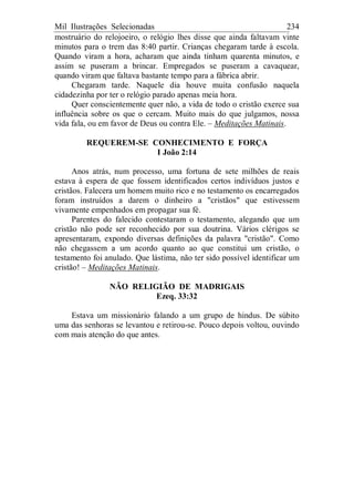 Mil Ilustrações Selecionadas 234
mostruário do relojoeiro, o relógio lhes disse que ainda faltavam vinte
minutos para o trem das 8:40 partir. Crianças chegaram tarde à escola.
Quando viram a hora, acharam que ainda tinham quarenta minutos, e
assim se puseram a brincar. Empregados se puseram a cavaquear,
quando viram que faltava bastante tempo para a fábrica abrir.
Chegaram tarde. Naquele dia houve muita confusão naquela
cidadezinha por ter o relógio parado apenas meia hora.
Quer conscientemente quer não, a vida de todo o cristão exerce sua
influência sobre os que o cercam. Muito mais do que julgamos, nossa
vida fala, ou em favor de Deus ou contra Ele. – Meditações Matinais.
REQUEREM-SE CONHECIMENTO E FORÇA
I João 2:14
Anos atrás, num processo, uma fortuna de sete milhões de reais
estava à espera de que fossem identificados certos indivíduos justos e
cristãos. Falecera um homem muito rico e no testamento os encarregados
foram instruídos a darem o dinheiro a "cristãos" que estivessem
vivamente empenhados em propagar sua fé.
Parentes do falecido contestaram o testamento, alegando que um
cristão não pode ser reconhecido por sua doutrina. Vários clérigos se
apresentaram, expondo diversas definições da palavra "cristão". Como
não chegassem a um acordo quanto ao que constitui um cristão, o
testamento foi anulado. Que lástima, não ter sido possível identificar um
cristão! – Meditações Matinais.
NÃO RELIGIÃO DE MADRIGAIS
Ezeq. 33:32
Estava um missionário falando a um grupo de hindus. De súbito
uma das senhoras se levantou e retirou-se. Pouco depois voltou, ouvindo
com mais atenção do que antes.
 
