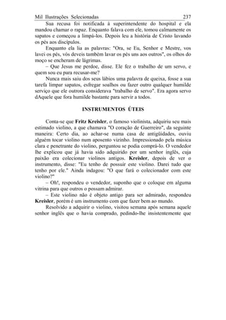 Mil Ilustrações Selecionadas 237
Sua recusa foi notificada à superintendente do hospital e ela
mandou chamar o rapaz. Enquanto falava com ele, tomou calmamente os
sapatos e começou a limpá-los. Depois leu a história de Cristo lavando
os pés aos discípulos.
Enquanto ela lia as palavras: "Ora, se Eu, Senhor e Mestre, vos
lavei os pés, vós deveis também lavar os pés uns aos outros", os olhos do
moço se encheram de lágrimas.
– Que Jesus me perdoe, disse. Ele fez o trabalho de um servo, e
quem sou eu para recusar-me?
Nunca mais saiu dos seus lábios uma palavra de queixa, fosse a sua
tarefa limpar sapatos, esfregar soalhos ou fazer outro qualquer humilde
serviço que ele outrora considerava "trabalho de servo". Era agora servo
dAquele que fora humilde bastante para servir a todos.
INSTRUMENTOS ÚTEIS
Conta-se que Fritz Kreisler, o famoso violinista, adquiriu seu mais
estimado violino, a que chamava "O coração de Guerreiro", da seguinte
maneira: Certo dia, ao achar-se numa casa de antigüidades, ouviu
alguém tocar violino num aposento vizinho. Impressionado pela música
clara e penetrante do violino, perguntou se podia comprá-lo. O vendedor
lhe explicou que já havia sido adquirido por um senhor inglês, cuja
paixão era colecionar violinos antigos. Kreisler, depois de ver o
instrumento, disse: "Eu tenho de possuir este violino. Darei tudo que
tenho por ele." Ainda indagou: "O que fará o colecionador com este
violino?"
– Oh!, respondeu o vendedor, suponho que o coloque em alguma
vitrina para que outros o possam admirar.
– Este violino não é objeto antigo para ser admirado, respondeu
Kreisler, porém é um instrumento com que fazer bem ao mundo.
Resolvido a adquirir o violino, visitou semana após semana aquele
senhor inglês que o havia comprado, pedindo-lhe insistentemente que
 