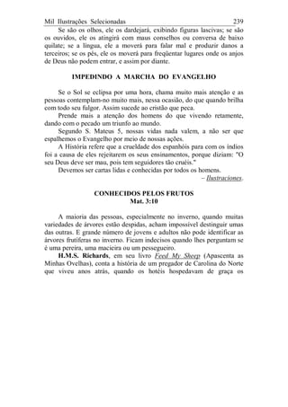 Mil Ilustrações Selecionadas 239
Se são os olhos, ele os dardejará, exibindo figuras lascivas; se são
os ouvidos, ele os atingirá com maus conselhos ou conversa de baixo
quilate; se a língua, ele a moverá para falar mal e produzir danos a
terceiros; se os pés, ele os moverá para freqüentar lugares onde os anjos
de Deus não podem entrar, e assim por diante.
IMPEDINDO A MARCHA DO EVANGELHO
Se o Sol se eclipsa por uma hora, chama muito mais atenção e as
pessoas contemplam-no muito mais, nessa ocasião, do que quando brilha
com todo seu fulgor. Assim sucede ao cristão que peca.
Prende mais a atenção dos homens do que vivendo retamente,
dando com o pecado um triunfo ao mundo.
Segundo S. Mateus 5, nossas vidas nada valem, a não ser que
espalhemos o Evangelho por meio de nossas ações.
A História refere que a crueldade dos espanhóis para com os índios
foi a causa de eles rejeitarem os seus ensinamentos, porque diziam: "O
seu Deus deve ser mau, pois tem seguidores tão cruéis."
Devemos ser cartas lidas e conhecidas por todos os homens.
– Ilustraciones.
CONHECIDOS PELOS FRUTOS
Mat. 3:10
A maioria das pessoas, especialmente no inverno, quando muitas
variedades de árvores estão despidas, acham impossível destinguir umas
das outras. E grande número de jovens e adultos não pode identificar as
árvores frutíferas no inverno. Ficam indecisos quando lhes perguntam se
é uma pereira, uma macieira ou um pessegueiro.
H.M.S. Richards, em seu livro Feed My Sheep (Apascenta as
Minhas Ovelhas), conta a história de um pregador de Carolina do Norte
que viveu anos atrás, quando os hotéis hospedavam de graça os
 