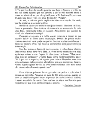 Mil Ilustrações Selecionadas 242
Ó Tu que és a Luz do mundo, permite que hoje reflitamos o brilho da
Tua luz sobre aqueles que nos cercam, e que de tal maneira brilhe a
nossa luz diante deles que eles glorifiquem a Ti. Pedimos-Te por amor
dAquele que disse: "Vós sois a luz do mundo." "Amém".
Ao sair, a visitante pediu explicação sobre tudo aquilo. Foi então
que lhe contaram a seguinte história:
Havia um duque que morava num país distante. Ele tinha 10 filhas,
lindas e prendadas. Com tristeza ele consentia no casamento de cada
uma delas. Finalmente todas se casaram. Anualmente, por ocasião do
Natal, elas vinham visitar o pai.
Passaram-se os anos, e o velho duque começou a pensar no que
poderia deixar às filhas como recordação. Depois de pensar muito,
resolveu construir uma igreja na qual os homens sentissem realmente o
desejo de adorar a Deus. Fez planos e acompanhou com grande interesse
a construção.
Um dia, quando a Igreja já estava pronta, o velho duque chamou
uma de suas filhas para ver a obra. A jovem ficou encantada com tudo
aquilo que estava vendo. Depois de olhar tudo, exclamou: "Mas papai,
onde estão as lâmpadas?" O velho duque sorriu misteriosamente e disse:
"Aí é que está o segredo; há lugares para colocar lâmpadas, mas estas
serão colocadas pelos próprios adoradores, em seus respectivos lugares.
Assim, alguns lugares da casa de Deus estarão escuros se os Seus filhos
não vierem adorá-Lo no tempo devido."
Estas últimas palavras foram gravadas em pedra e colocadas à
entrada da igrejinha. Passaram-se mais de 400 anos, porém, quando os
sinos da capela começam a tocar, as pessoas da aldeia são vistas subindo
o morro a caminho da capela. Cada um leva na mão a sua lâmpada, pois
ninguém quer que o seu cantinho fique às escuras.
– Expositor Cristão.
 