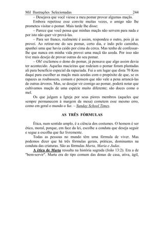 Mil Ilustrações Selecionadas 244
– Desejava que você viesse a meu pomar provar algumas maçãs.
Embora repetisse esse convite muitas vezes, o amigo não lhe
prometeu visitar o pomar. Mais tarde lhe disse:
– Parece que você pensa que minhas maçãs não servem para nada e
por isto não quer vir prová-las.
– Para ser franco, realmente é assim, respondeu o outro, pois já as
provei. Ao retirar-me do seu pomar, certo dia, e indo pelo caminho,
apanhei uma que havia caído por cima da cerca. Mas tenho de confessar-
lhe que nunca em minha vida provei uma maçã tão azeda. Por isso não
tive mais desejo de provar outras do seu pomar.
– Oh! exclamou o dono do pomar, já pensava que algo assim devia
ter acontecido. Aquelas macieiras que rodeiam o pomar foram plantadas
ali para benefício especial da rapaziada. Fui a um lugar que dista 70 Kms
daqui para escolher as maçãs mais azedas com o propósito de que, se os
rapazes as roubassem, comam e pensem que não vale a pena arrancá-las
de outras árvores. Mas, se desejar vir comigo ao pomar, poderá notar que
cultivamos maçãs de uma espécie muito diferente; são doces como o
mel.
Os que julgam a Igreja por seus piores membros (aqueles que
sempre permanecem à margem da mesa) cometem esse mesmo erro,
como em geral o mundo o faz. – Sunday School Times.
AS TRÊS FÓRMULAS
Ética, num sentido amplo, é a ciência dos costumes. O homem é ser
ético, moral, porque, em face da lei, escolhe a conduta que deseja seguir
e segue a escolha que faz livremente.
Todas as pessoas no mundo têm uma fórmula de viver. Mas
podemos dizer que há três fórmulas gerais, práticas, dominantes na
conduta das criaturas. São as fórmulas Marta, Maria e Judas.
A ética de Marta ressalta na história sagrada (João 13:2). Era a de
"bem-servir". Marta era do tipo comum das donas de casa, ativa, ágil,
 