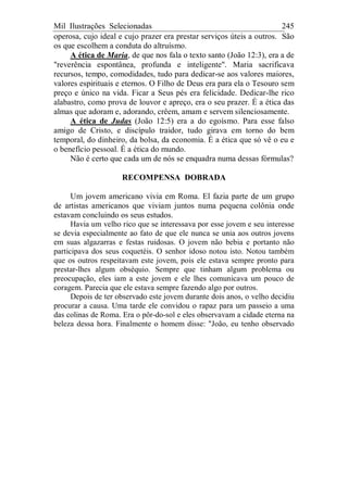 Mil Ilustrações Selecionadas 245
operosa, cujo ideal e cujo prazer era prestar serviços úteis a outros. São
os que escolhem a conduta do altruísmo.
A ética de Maria, de que nos fala o texto santo (João 12:3), era a de
"reverência espontânea, profunda e inteligente". Maria sacrificava
recursos, tempo, comodidades, tudo para dedicar-se aos valores maiores,
valores espirituais e eternos. O Filho de Deus era para ela o Tesouro sem
preço e único na vida. Ficar a Seus pés era felicidade. Dedicar-lhe rico
alabastro, como prova de louvor e apreço, era o seu prazer. É a ética das
almas que adoram e, adorando, crêem, amam e servem silenciosamente.
A ética de Judas (João 12:5) era a do egoísmo. Para esse falso
amigo de Cristo, e discípulo traidor, tudo girava em torno do bem
temporal, do dinheiro, da bolsa, da economia. É a ética que só vê o eu e
o benefício pessoal. É a ética do mundo.
Não é certo que cada um de nós se enquadra numa dessas fórmulas?
RECOMPENSA DOBRADA
Um jovem americano vivia em Roma. El fazia parte de um grupo
de artistas americanos que viviam juntos numa pequena colônia onde
estavam concluindo os seus estudos.
Havia um velho rico que se interessava por esse jovem e seu interesse
se devia especialmente ao fato de que ele nunca se unia aos outros jovens
em suas algazarras e festas ruidosas. O jovem não bebia e portanto não
participava dos seus coquetéis. O senhor idoso notou isto. Notou também
que os outros respeitavam este jovem, pois ele estava sempre pronto para
prestar-lhes algum obséquio. Sempre que tinham algum problema ou
preocupação, eles iam a este jovem e ele lhes comunicava um pouco de
coragem. Parecia que ele estava sempre fazendo algo por outros.
Depois de ter observado este jovem durante dois anos, o velho decidiu
procurar a causa. Uma tarde ele convidou o rapaz para um passeio a uma
das colinas de Roma. Era o pôr-do-sol e eles observavam a cidade eterna na
beleza dessa hora. Finalmente o homem disse: "João, eu tenho observado
 