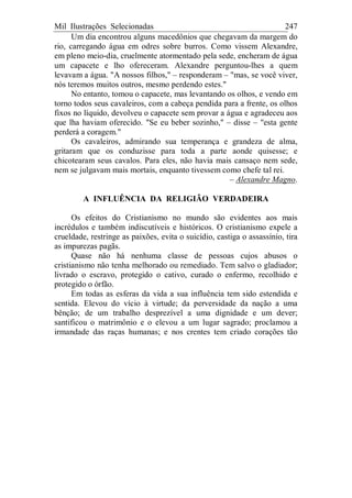 Mil Ilustrações Selecionadas 247
Um dia encontrou alguns macedônios que chegavam da margem do
rio, carregando água em odres sobre burros. Como vissem Alexandre,
em pleno meio-dia, cruelmente atormentado pela sede, encheram de água
um capacete e lho ofereceram. Alexandre perguntou-lhes a quem
levavam a água. "A nossos filhos," – responderam – "mas, se você viver,
nós teremos muitos outros, mesmo perdendo estes."
No entanto, tomou o capacete, mas levantando os olhos, e vendo em
torno todos seus cavaleiros, com a cabeça pendida para a frente, os olhos
fixos no líquido, devolveu o capacete sem provar a água e agradeceu aos
que lha haviam oferecido. "Se eu beber sozinho," – disse – "esta gente
perderá a coragem."
Os cavaleiros, admirando sua temperança e grandeza de alma,
gritaram que os conduzisse para toda a parte aonde quisesse; e
chicotearam seus cavalos. Para eles, não havia mais cansaço nem sede,
nem se julgavam mais mortais, enquanto tivessem como chefe tal rei.
– Alexandre Magno.
A INFLUÊNCIA DA RELIGIÃO VERDADEIRA
Os efeitos do Cristianismo no mundo são evidentes aos mais
incrédulos e também indiscutíveis e históricos. O cristianismo expele a
crueldade, restringe as paixões, evita o suicídio, castiga o assassínio, tira
as impurezas pagãs.
Quase não há nenhuma classe de pessoas cujos abusos o
cristianismo não tenha melhorado ou remediado. Tem salvo o gladiador;
livrado o escravo, protegido o cativo, curado o enfermo, recolhido e
protegido o órfão.
Em todas as esferas da vida a sua influência tem sido estendida e
sentida. Elevou do vício à virtude; da perversidade da nação a uma
bênção; de um trabalho desprezível a uma dignidade e um dever;
santificou o matrimônio e o elevou a um lugar sagrado; proclamou a
irmandade das raças humanas; e nos crentes tem criado corações tão
 
