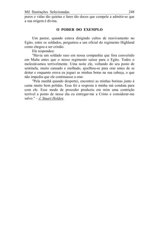 Mil Ilustrações Selecionadas 248
puros e vidas tão quietas e lares tão doces que compele a admitir-se que
a sua origem é divina.
O PODER DO EXEMPLO
Um pastor, quando estava dirigindo cultos de reavivamento no
Egito, entre os soldados, perguntou a um oficial do regimento Highland
como chegou a ser cristão.
Ele respondeu:
"Havia um soldado raso em nossa companhia que fora convertido
em Malta antes que o nosso regimento saísse para o Egito. Todos o
molestávamos terrivelmente. Uma noite ele, voltando do seu posto de
sentinela, muito cansado e molhado, ajoelhou-se para orar antes de se
deitar e enquanto orava eu joguei as minhas botas na sua cabeça, o que
não impediu que ele continuasse a orar.
"Pela manhã quando despertei, encontrei as minhas botinas junto à
cama muito bem polidas. Essa foi a resposta à minha má conduta para
com ele. Esse modo de proceder produziu em mim uma contrição
terrível a ponto de nesse dia eu entregar-me a Cristo e considerar-me
salvo." – J. Stuart Holden.
 