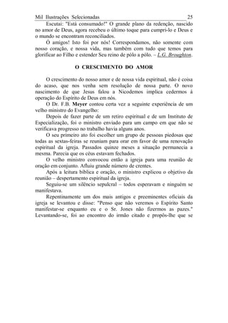 Mil Ilustrações Selecionadas 25
Escutai: "Está consumado!" O grande plano da redenção, nascido
no amor de Deus, agora recebeu o último toque para cumpri-lo e Deus e
o mundo se encontram reconciliados.
Ó amigos! Isto foi por nós! Correspondamos, não somente com
nosso coração, e nossa vida, mas também com tudo que temos para
glorificar ao Filho e estender Seu reino de pólo a pólo. – L.G. Broughton.
O CRESCIMENTO DO AMOR
O crescimento do nosso amor e de nossa vida espiritual, não é coisa
do acaso, que nos venha sem resolução de nossa parte. O novo
nascimento de que Jesus falou a Nicodemos implica cedermos à
operação do Espírito de Deus em nós.
O Dr. F.B. Meyer contou certa vez a seguinte experiência de um
velho ministro do Evangelho:
Depois de fazer parte de um retiro espiritual e de um Instituto de
Especialização, foi o ministro enviado para um campo em que não se
verificava progresso no trabalho havia alguns anos.
O seu primeiro ato foi escolher um grupo de pessoas piedosas que
todas as sextas-feiras se reuniam para orar em favor de uma renovação
espiritual da igreja. Passados quinze meses a situação permanecia a
mesma. Parecia que os céus estavam fechados.
O velho ministro convocou então a igreja para uma reunião de
oração em conjunto. Afluiu grande número de crentes.
Após a leitura bíblica e oração, o ministro explicou o objetivo da
reunião – despertamento espiritual da igreja.
Seguiu-se um silêncio sepulcral – todos esperavam e ninguém se
manifestava.
Repentinamente um dos mais antigos e preeminentes oficiais da
igreja se levantou e disse: "Penso que não veremos o Espírito Santo
manifestar-se enquanto eu e o Sr. Jones não fizermos as pazes."
Levantando-se, foi ao encontro do irmão citado e propôs-lhe que se
 