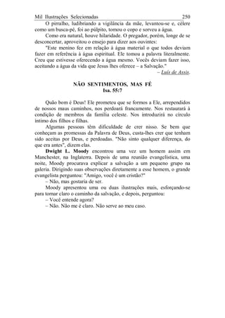 Mil Ilustrações Selecionadas 250
O pirralho, ludibriando a vigilância da mãe, levantou-se e, célere
como um busca-pé, foi ao púlpito, tomou o copo e sorveu a água.
Como era natural, houve hilaridade. O pregador, porém, longe de se
desconcertar, aproveitou o ensejo para dizer aos ouvintes:
"Este menino fez em relação à água material o que todos deviam
fazer em referência à água espiritual. Ele tomou a palavra literalmente.
Creu que estivesse oferecendo a água mesmo. Vocês deviam fazer isso,
aceitando a água da vida que Jesus lhes oferece – a Salvação."
– Luís de Assis.
NÃO SENTIMENTOS, MAS FÉ
Isa. 55:7
Quão bom é Deus! Ele prometeu que se formos a Ele, arrependidos
de nossos maus caminhos, nos perdoará francamente. Nos restaurará à
condição de membros da família celeste. Nos introduzirá no círculo
íntimo dos filhos e filhas.
Algumas pessoas têm dificuldade de crer nisso. Se bem que
conheçam as promessas da Palavra de Deus, custa-lhes crer que tenham
sido aceitas por Deus, e perdoadas. "Não sinto qualquer diferença, do
que era antes", dizem elas.
Dwight L. Moody encontrou uma vez um homem assim em
Manchester, na Inglaterra. Depois de uma reunião evangelística, uma
noite, Moody procurava explicar a salvação a um pequeno grupo na
galeria. Dirigindo suas observações diretamente a esse homem, o grande
evangelista perguntou: "Amigo, você é um cristão?"
– Não, mas gostaria de ser.
Moody apresentou uma ou duas ilustrações mais, esforçando-se
para tornar claro o caminho da salvação, e depois, perguntou:
– Você entende agora?
– Não. Não me é claro. Não serve ao meu caso.
 