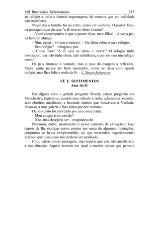 Mil Ilustrações Selecionadas 253
ao relógio a mola e demais engrenagens, de maneira que em realidade
não trabalhava.
Nesse dia a família foi ao culto, como era costume. O pastor falou
na passagem que diz que "a fé sem as obras é morta".
– Você compreendeu o que o pastor disse, meu filho? – disse o pai,
na hora do almoço.
– Sim, papai – volveu o menino. – Ele falou sobre o meu relógio.
– Seu relógio? – indagou o pai.
– Como não? "A fé sem as obras é morta!" O relógio tinha
mostrador, mas não tinha obras, não trabalhava, e por isso era um relógio
morto!
Os pais riram-se à vontade, mas o caso dá margem a reflexões.
Muita gente parece ter bom mostrador, como se dava com aquele
relógio, mas lhes falta a mola da fé. – J. Stuart Robertson.
FÉ E SENTIMENTOS
Atos 16:31
Faz alguns anos o grande pregador Moody estava pregando em
Manchester, Inglaterra, quando num sábado à tarde, achando-se sozinho,
sem obreiros auxiliares, e havendo muitos que buscavam a Verdade,
levou-os a uma galeria e lhes falou por dez minutos.
Depois disto foi abordado por um comerciante.
– Meu amigo, é um cristão?
– Não, mas desejaria ser – respondeu ele.
Procurou, então, mostrar-lhe o único caminho da salvação e logo
depois de lhe explicar certos pontos por meio de algumas ilustrações,
perguntou se havia compreendido, ao que respondeu negativamente,
dizendo que o seu caso não poderia ser auxiliado.
Citou várias outras passagens, mas repetiu que elas não auxiliariam
a sua situação. Aquele homem era igual a muitos outros que pensam
 