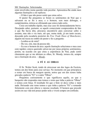 Mil Ilustrações Selecionadas 254
estar envolvidos numa questão toda peculiar. Apresentou-lhe ainda mais
algumas ilustrações e ele replicou:
– O fato é que não posso sentir que estou salvo.
O pastor lhe perguntou se foram os sentimentos de Noé que o
salvaram ou se foi a arca; e o homem, sem mais delongas, o
cumprimentou, retirou-se afirmando que estava tudo certo.
Creio em trabalho rápido, mas esse caso foi demasiadamente breve.
Desejando saber, portanto, se aquele comerciante compreendera de fato
o que lhe havia dito, procurou encontrá-lo para conversar sobre o
assunto, mas não o viu mais, até que, numa tarde, já um tanto escura,
descendo pela escadaria posterior do Free Trade Haoo of Manchester,
alguém me tocou no ombro do pastor e fez a pergunta:
– Lembra-se de mim?
– Da voz, sim, mas da pessoa não.
– Eu sou o homem da arca: aquela ilustração solucionou o meu caso
com rapidez; estava querendo salvar-me por meus próprios sentimentos,
porém, na ocasião em que citou a experiência de Noé, pude sentir
claramente que se me abriram os olhos, Sr. Moody, tornou ele, sempre
use a ilustração da arca. – Moody.
A FÉ E AS OBRAS
O Sr. Walter Scott, tendo de atravessar um dos lagos da Escócia,
tomou um dos botes para esse serviço. No momento em que principiava
a remar em busca da margem oposta, notou que um dos remos tinha
gravada a palavra "Fé" e o outro "Obras".
Perguntou curiosamente o que significava aquilo, ao que o
barqueiro não respondeu mas tomou o remo que tinha a palavra "Obras"
e remou com força. O resultado foi que o bote só dava voltas e mais
nada. Deixando este remo tomou o que tinha a palavra "Fé" e remando
fortemente com este obteve o mesmo resultado. O homem que procede
assim em sua vida terá pouco poder nela e viverá sempre em confusão.
 