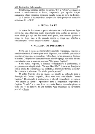 Mil Ilustrações Selecionadas 255
Finalmente, tomando ambos os remos, "Fé" e "Obras", começou a
remar e imediatamente o barco, empurrado por aquelas forças,
atravessou o lago chegando com uma marcha rápida ao porto de destino.
A fé precisa ir acompanhada sempre das obras porque as obras são
o fruto da fé. – J.R.C.
A PROVA DA FÉ
A prova da fé é como a prova do ouro no crisol posto no fogo,
porém há uma diferença muito importante entre ambas as provas. O
ouro, ainda que seja um dos metais mais puros, não aumenta quando é
posto no fogo; mas a fé, quando recebe a prova nas aflições e
contratempos, "cresce excessivamente". – Bowes.
A PALAVRA DO IMPERADOR
Certa vez o cavalo do Imperador Napoleão retrocedeu, empinou e
ameaçou avançar. Estando para ir em disparada, um soldado, percebendo
o perigo, avançou e, segurando as rédeas bem curtas, conseguiu dominar
o animal. O Imperador demonstrou seu sincero apreço por meio de uma
continência a que ajuntou as palavras: "Obrigado, Capitão".
Com rápida resposta, o soldado correspondeu à continência, e
perguntou com simplicidade: "De que Batalhão?" Altamente lisonjeado
com a ampla fé e sinceridade do soldado, o Imperador tornou a prestar-
lhe continência, dizendo: "Da minha guarda pessoal".
O então Capitão deu de rédeas ao cavalo e, voltando para a
formação da Guarda Imperial, disse, com uma continência: "Vosso
Capitão!" Retribuindo à continência, o oficial comandante perguntou:
"Por ordem de quem?" Apontando para o Imperador, respondeu o
Capitão: "A dele", e o caso ficou encerrado. Toda a transação girou em
torno da fé na palavra de um homem. Que mudanças se operaram,
porém! – Seleto.
 