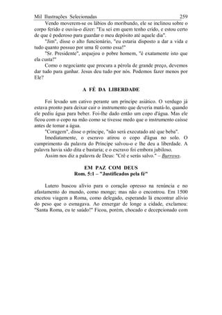 Mil Ilustrações Selecionadas 259
Vendo moverem-se os lábios do moribundo, ele se inclinou sobre o
corpo ferido e ouviu-o dizer: "Eu sei em quem tenho crido, e estou certo
de que é poderoso para guardar o meu depósito até aquele dia".
"Jim", disse o alto funcionário, "eu estaria disposto a dar a vida e
tudo quanto possuo por uma fé como essa!"
"Sr. Presidente", arquejou o pobre homem, "é exatamente isto que
ela custa!"
Como o negociante que procura a pérola de grande preço, devemos
dar tudo para ganhar. Jesus deu tudo por nós. Podemos fazer menos por
Ele?
A FÉ DA LIBERDADE
Foi levado um cativo perante um príncipe asiático. O verdugo já
estava pronto para deixar cair o instrumento que deveria matá-lo, quando
ele pediu água para beber. Foi-lhe dado então um copo d'água. Mas ele
ficou com o copo na mão como se tivesse medo que o instrumento caísse
antes de tomar a água.
"Coragem", disse o príncipe, "não será executado até que beba".
Imediatamente, o escravo atirou o copo d'água no solo. O
cumprimento da palavra do Príncipe salvou-o e lhe deu a liberdade. A
palavra havia sido dita e bastaria; e o escravo foi embora jubiloso.
Assim nos diz a palavra de Deus: "Crê e serás salvo." – Burrows.
EM PAZ COM DEUS
Rom. 5:1 – "Justificados pela fé"
Lutero buscou alívio para o coração opresso na renúncia e no
afastamento do mundo, como monge; mas não o encontrou. Em 1500
encetou viagem a Roma, como delegado, esperando lá encontrar alívio
do peso que o esmagava. Ao enxergar de longe a cidade, exclamou:
"Santa Roma, eu te saúdo!" Ficou, porém, chocado e decepcionado com
 