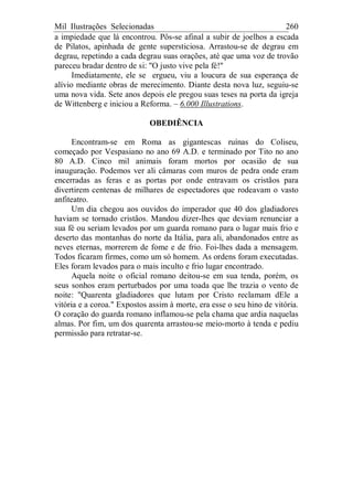 Mil Ilustrações Selecionadas 260
a impiedade que lá encontrou. Pôs-se afinal a subir de joelhos a escada
de Pilatos, apinhada de gente supersticiosa. Arrastou-se de degrau em
degrau, repetindo a cada degrau suas orações, até que uma voz de trovão
pareceu bradar dentro de si: "O justo vive pela fé!"
Imediatamente, ele se ergueu, viu a loucura de sua esperança de
alívio mediante obras de merecimento. Diante desta nova luz, seguiu-se
uma nova vida. Sete anos depois ele pregou suas teses na porta da igreja
de Wittenberg e iniciou a Reforma. – 6.000 Illustrations.
OBEDIÊNCIA
Encontram-se em Roma as gigantescas ruínas do Coliseu,
começado por Vespasiano no ano 69 A.D. e terminado por Tito no ano
80 A.D. Cinco mil animais foram mortos por ocasião de sua
inauguração. Podemos ver ali câmaras com muros de pedra onde eram
encerradas as feras e as portas por onde entravam os cristãos para
divertirem centenas de milhares de espectadores que rodeavam o vasto
anfiteatro.
Um dia chegou aos ouvidos do imperador que 40 dos gladiadores
haviam se tornado cristãos. Mandou dizer-lhes que deviam renunciar a
sua fé ou seriam levados por um guarda romano para o lugar mais frio e
deserto das montanhas do norte da Itália, para ali, abandonados entre as
neves eternas, morrerem de fome e de frio. Foi-lhes dada a mensagem.
Todos ficaram firmes, como um só homem. As ordens foram executadas.
Eles foram levados para o mais inculto e frio lugar encontrado.
Aquela noite o oficial romano deitou-se em sua tenda, porém, os
seus sonhos eram perturbados por uma toada que lhe trazia o vento de
noite: "Quarenta gladiadores que lutam por Cristo reclamam dEle a
vitória e a coroa." Expostos assim à morte, era esse o seu hino de vitória.
O coração do guarda romano inflamou-se pela chama que ardia naquelas
almas. Por fim, um dos quarenta arrastou-se meio-morto à tenda e pediu
permissão para retratar-se.
 