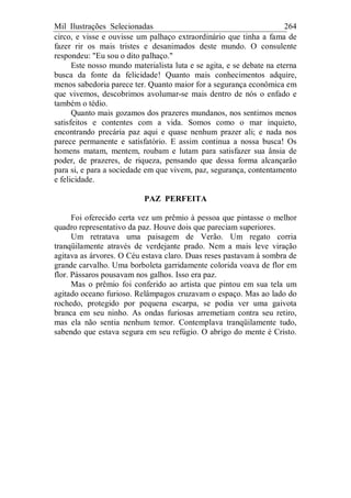Mil Ilustrações Selecionadas 264
circo, e visse e ouvisse um palhaço extraordinário que tinha a fama de
fazer rir os mais tristes e desanimados deste mundo. O consulente
respondeu: "Eu sou o dito palhaço."
Este nosso mundo materialista luta e se agita, e se debate na eterna
busca da fonte da felicidade! Quanto mais conhecimentos adquire,
menos sabedoria parece ter. Quanto maior for a segurança econômica em
que vivemos, descobrimos avolumar-se mais dentro de nós o enfado e
também o tédio.
Quanto mais gozamos dos prazeres mundanos, nos sentimos menos
satisfeitos e contentes com a vida. Somos como o mar inquieto,
encontrando precária paz aqui e quase nenhum prazer ali; e nada nos
parece permanente e satisfatório. E assim continua a nossa busca! Os
homens matam, mentem, roubam e lutam para satisfazer sua ânsia de
poder, de prazeres, de riqueza, pensando que dessa forma alcançarão
para si, e para a sociedade em que vivem, paz, segurança, contentamento
e felicidade.
PAZ PERFEITA
Foi oferecido certa vez um prêmio à pessoa que pintasse o melhor
quadro representativo da paz. Houve dois que pareciam superiores.
Um retratava uma paisagem de Verão. Um regato corria
tranqüilamente através de verdejante prado. Nem a mais leve viração
agitava as árvores. O Céu estava claro. Duas reses pastavam à sombra de
grande carvalho. Uma borboleta garridamente colorida voava de flor em
flor. Pássaros pousavam nos galhos. Isso era paz.
Mas o prêmio foi conferido ao artista que pintou em sua tela um
agitado oceano furioso. Relâmpagos cruzavam o espaço. Mas ao lado do
rochedo, protegido por pequena escarpa, se podia ver uma gaivota
branca em seu ninho. As ondas furiosas arremetiam contra seu retiro,
mas ela não sentia nenhum temor. Contemplava tranqüilamente tudo,
sabendo que estava segura em seu refúgio. O abrigo do mente é Cristo.
 