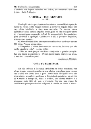 Mil Ilustrações Selecionadas 265
Assentado nos lugares celestiais em Cristo, ele contempla tudo sem
temor. – Keith L. Brooks.
A VITÓRIA – DOM GRATUITO
Isa. 55:1
Um inglês estava precisando submeter-se a uma delicada operação
numa das vistas. Tinha poucos recursos, e não havia naquela região um
especialista habilitado a fazer essa operação. Por muitos meses
economizou cada semana algumas libras, para no fim de algum tempo
ter o bastante para a operação. Afinal, foi ao consultório do especialista,
para combinar a operação. Combinado o dia, o paciente perguntou,
ansioso, qual o preço.
O pobre homem ficou totalmente desanimado ao ouvir que seriam
500 libras. Possuía apenas vinte.
– Não poderá o senhor fazer-me uma concessão, de modo que não
venha a perder a vista? – rogou o pobre.
– Não, os meus preços são fixos – respondeu o grande cirurgião.
Fez uma pausa, e acrescentou: – Porém, posso fazer a operação de graça,
e isso farei com todo o prazer.
– Meditações Matinais.
FONTE DE FELICIDADE
Em vão se busca a felicidade verdadeira em fontes mundanas. Faz
algum tempo, um amigo pediu-me que abrisse uma classe para ensinar
um idioma não falado entre o povo. Entre meus discípulos havia um
comerciante, um célebre professor e deputado da província, um diretor
de Correios e Telégrafos, poeta e escritor, um célebre médico e o
advogado mais hábil de toda a província. Era esta uma classe de
cavalheiros que representavam a riqueza, a ciência, os títulos e honras.
 