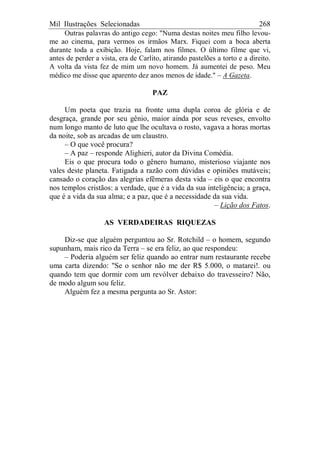 Mil Ilustrações Selecionadas 268
Outras palavras do antigo cego: "Numa destas noites meu filho levou-
me ao cinema, para vermos os irmãos Marx. Fiquei com a boca aberta
durante toda a exibição. Hoje, falam nos filmes. O último filme que vi,
antes de perder a vista, era de Carlito, atirando pastelões a torto e a direito.
A volta da vista fez de mim um novo homem. Já aumentei de peso. Meu
médico me disse que aparento dez anos menos de idade." – A Gazeta.
PAZ
Um poeta que trazia na fronte uma dupla coroa de glória e de
desgraça, grande por seu gênio, maior ainda por seus reveses, envolto
num longo manto de luto que lhe ocultava o rosto, vagava a horas mortas
da noite, sob as arcadas de um claustro.
– O que você procura?
– A paz – responde Alighieri, autor da Divina Comédia.
Eis o que procura todo o gênero humano, misterioso viajante nos
vales deste planeta. Fatigada a razão com dúvidas e opiniões mutáveis;
cansado o coração das alegrias efêmeras desta vida – eis o que encontra
nos templos cristãos: a verdade, que é a vida da sua inteligência; a graça,
que é a vida da sua alma; e a paz, que é a necessidade da sua vida.
– Lição dos Fatos.
AS VERDADEIRAS RIQUEZAS
Diz-se que alguém perguntou ao Sr. Rotchild – o homem, segundo
supunham, mais rico da Terra – se era feliz, ao que respondeu:
– Poderia alguém ser feliz quando ao entrar num restaurante recebe
uma carta dizendo: "Se o senhor não me der R$ 5.000, o matarei!. ou
quando tem que dormir com um revólver debaixo do travesseiro? Não,
de modo algum sou feliz.
Alguém fez a mesma pergunta ao Sr. Astor:
 