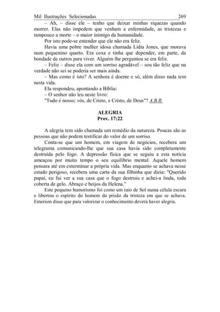 Mil Ilustrações Selecionadas 269
– Ah, – disse ele – tenho que deixar minhas riquezas quando
morrer. Elas não impedem que venham a enfermidade, as tristezas e
tampouco a morte – o maior inimigo da humanidade.
Por isto pode-se entender que ele não era feliz.
Havia uma pobre mulher idosa chamada Lídia Jones, que morava
num pequenino quarto. Era coxa e tinha que depender, em parte, da
bondade de outros para viver. Alguém lhe perguntou se era feliz.
– Feliz – disse ela com um sorriso agradável – sou tão feliz que na
verdade não sei se poderia ser mais ainda.
– Mas como é isto? A senhora é doente e só, além disso nada tem
nesta vida.
Ela respondeu, apontando a Bíblia:
– O senhor não leu neste livro:
"Tudo é nosso; vós, de Cristo, e Cristo, de Deus"? A.B.R.
ALEGRIA
Prov. 17:22
A alegria tem sido chamada um remédio da natureza. Poucas são as
pessoas que não podem testificar do valor de um sorriso.
Conta-se que um homem, em viagem de negócios, recebera um
telegrama comunicando-lhe que sua casa havia sido completamente
destruída pelo fogo. A depressão física que se seguiu a esta notícia
ameaçou por muito tempo o seu equilíbrio mental. Aquele homem
pensara até em exterminar a própria vida. Mas enquanto se achava nesse
estado perigoso, recebera uma carta da sua filhinha que dizia: "Querido
papai, eu fui ver a sua casa que o fogo destruiu e achei-a linda, toda
coberta de gelo. Abraço e beijos da Helena."
Este pequeno humorismo foi como um raio de Sol numa célula escura
e libertou o espírito do homem da prisão da tristeza em que se achava.
Emerson disse que para valorizar o conhecimento deverá haver alegria.
 