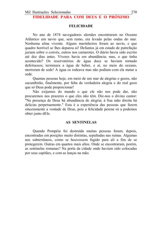 Mil Ilustrações Selecionadas 270
FIDELIDADE PARA COM DEUS E O PRÓXIMO
FELICIDADE
No ano de 1874 navegadores alemães encontraram no Oceano
Atlântico um navio que, sem rumo, era levado pelas ondas do mar.
Nenhuma alma vivente. Alguns marinheiros foram ao navio, e que
quadro horrível se lhes deparou aí! Defuntos já em estado de putrefação
jaziam sobre o convés, outros nos camarotes. O diário havia sido escrito
até dez dias antes. Víveres havia em abundância; mas, o que tinha
acontecido? Os reservatórios de água doce se haviam tornado
defeituosos; terminara a água de beber, e aí, no meio do oceano,
morreram de sede! A água os rodeava mas não podiam com ela matar a
sede.
Quantas pessoas hoje, em meio de um mar de alegrias e gozos, não
sucumbirão, finalmente, por falta da verdadeira alegria e do real gozo
que só Deus pode proporcionar!
Não exijamos do mundo o que ele não nos pode dar, não
procuremos nos prazeres o que eles não têm. Diz-nos o divino cantor:
"Na presença de Deus há abundância de alegria; à Sua mão direita há
delícias perpetuamente." Esta é a experiência das pessoas que fazem
sinceramente a vontade de Deus, pois a felicidade perene só a podemos
obter junto dEle.
AS SENTINELAS
Quando Pompéia foi destruída muitas pessoas foram, depois,
encontradas em posições muito distintas, sepultadas nas ruínas. Algumas
nos subterrâneos, como se houvessem fugido para ali a fim de se
protegerem. Outras em quartos mais altos. Onde se encontraram, porém,
as sentinelas romanas? Na porta da cidade onde haviam sido colocadas
por seus capitães, e com as lanças na mão.
 