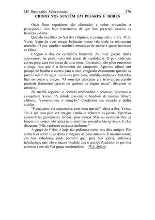 Mil Ilustrações Selecionadas 276
CRISTO NOS SUSTÉM EM PESARES E DORES
Onde Seus seguidores são chamados a sofrer provações e
perseguição, dão hoje testemunho de que Sua presença suaviza as
tristezas e dores.
Quando nas ilhas ao Sul das Filipinas, o evangelista e a Sra. M.C.
Yorac falam de duas moças balizadas numa vila onde se realizavam
reuniões. O pai, católico nominal, ameaçava de morte a quem batizasse
as filhas.
Chegou o dia da cerimônia batismal. As duas jovens irmãs
achavam-se na praia, com um grupo de candidatos. O pai, colérico,
correu para casa em busca de uma arma. Entretanto, não pôde encontrar
a longa faca que é a ferramenta do camponês. Agarrou, afinal, um
pedaço de bambu e correu para o mar, chegando exatamente quando as
jovens saíam da água. Levou-as para casa, amaldiçoando-os e batendo-
lhes no corpo e braços. "O som das pancadas era terrível, parecendo
produzir ferimentos graves ou quebrar de alguns ossos", disseram os
obreiros.
Na manhã seguinte. o homem arrependido e pesaroso, procurou o
evangelista Yorac. "A atitude paciente e bondoso de minhas filhas",
afirmou, "comoveu-me o coração." Confessou seu pecado e pediu
auxílio.
"E enquanto ele conversava com meu marido", disse a Sra. Yorac,
"fui à sua casa para ver em que estado se achavam as jovens. Esperava
encontrá-las gravemente feridas, pelo menos. Mas ao examinar-lhes os
braços e o corpo, não achei nem sinal das pancadas tão terríveis. E elas
disseram: "Não sentimos pancada nenhuma."
A graça de Cristo é hoje tão poderosa como nos dias antigos. Ele
ainda leva sobre si as dores e mágoas de Seus amados. E mesmo assim,
em Sua sabedoria, pode permitir que, para Sua glória, soframos
tribulações, mas não é menos verdade que o grande Ajudador as partilha
conosco e nos dá Sua graça mantenedora. – W.A. Spicer.
 