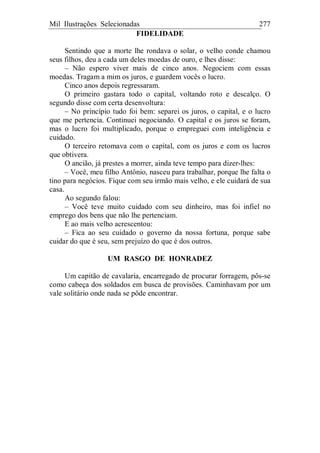 Mil Ilustrações Selecionadas 277
FIDELIDADE
Sentindo que a morte lhe rondava o solar, o velho conde chamou
seus filhos, deu a cada um deles moedas de ouro, e lhes disse:
– Não espero viver mais de cinco anos. Negociem com essas
moedas. Tragam a mim os juros, e guardem vocês o lucro.
Cinco anos depois regressaram.
O primeiro gastara todo o capital, voltando roto e descalço. O
segundo disse com certa desenvoltura:
– No princípio tudo foi bem: separei os juros, o capital, e o lucro
que me pertencia. Continuei negociando. O capital e os juros se foram,
mas o lucro foi multiplicado, porque o empreguei com inteligência e
cuidado.
O terceiro retomava com o capital, com os juros e com os lucros
que obtivera.
O ancião, já prestes a morrer, ainda teve tempo para dizer-lhes:
– Você, meu filho Antônio, nasceu para trabalhar, porque lhe falta o
tino para negócios. Fique com seu irmão mais velho, e ele cuidará de sua
casa.
Ao segundo falou:
– Você teve muito cuidado com seu dinheiro, mas foi infiel no
emprego dos bens que não lhe pertenciam.
E ao mais velho acrescentou:
– Fica ao seu cuidado o governo da nossa fortuna, porque sabe
cuidar do que é seu, sem prejuízo do que é dos outros.
UM RASGO DE HONRADEZ
Um capitão de cavalaria, encarregado de procurar forragem, pôs-se
como cabeça dos soldados em busca de provisões. Caminhavam por um
vale solitário onde nada se pôde encontrar.
 