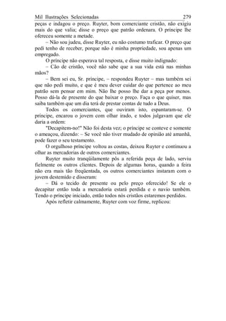Mil Ilustrações Selecionadas 279
peças e indagou o preço. Ruyter, bom comerciante cristão, não exigiu
mais do que valia; disse o preço que patrão ordenara. O príncipe lhe
ofereceu somente a metade.
– Não sou judeu, disse Ruyter, eu não costumo traficar. O preço que
pedi tenho de receber, porque não é minha propriedade, sou apenas um
empregado.
O príncipe não esperava tal resposta, e disse muito indignado:
– Cão de cristão, você não sabe que a sua vida está nas minhas
mãos?
– Bem sei eu, Sr. príncipe, – respondeu Ruyter – mas também sei
que não pedi muito, e que é meu dever cuidar do que pertence ao meu
patrão sem pensar em mim. Não lhe posso lhe dar a peça por menos.
Posso dá-la de presente do que baixar o preço. Faça o que quiser, mas
saiba também que um dia terá de prestar contas de tudo a Deus.
Todos os comerciantes, que ouviram isto, espantaram-se. O
príncipe, encarou o jovem com olhar irado, e todos julgavam que ele
daria a ordem:
"Decapitem-no!" Não foi desta vez; o príncipe se conteve e somente
o ameaçou, dizendo: – Se você não tiver mudado de opinião até amanhã,
pode fazer o seu testamento.
O orgulhoso príncipe voltou as costas, deixou Ruyter e continuou a
olhar as mercadorias de outros comerciantes.
Ruyter muito tranqüilamente pôs a referida peça de lado, serviu
fielmente os outros clientes. Depois de algumas horas, quando a feira
não era mais tão freqüentada, os outros comerciantes instaram com o
jovem destemido e disseram:
– Dá o tecido de presente ou pelo preço oferecido! Se ele o
decapitar então toda a mercadoria estará perdida e o navio também.
Tendo o príncipe iniciado, então todos nós cristãos estaremos perdidos.
Após refletir calmamente, Ruyter com voz firme, replicou:
 