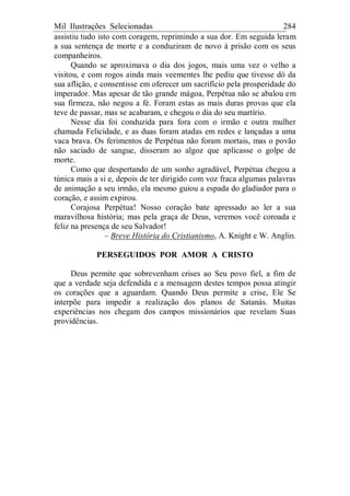 Mil Ilustrações Selecionadas 284
assistiu tudo isto com coragem, reprimindo a sua dor. Em seguida leram
a sua sentença de morte e a conduziram de novo à prisão com os seus
companheiros.
Quando se aproximava o dia dos jogos, mais uma vez o velho a
visitou, e com rogos ainda mais veementes lhe pediu que tivesse dó da
sua aflição, e consentisse em oferecer um sacrifício pela prosperidade do
imperador. Mas apesar de tão grande mágoa, Perpétua não se abalou em
sua firmeza, não negou a fé. Foram estas as mais duras provas que ela
teve de passar, mas se acabaram, e chegou o dia do seu martírio.
Nesse dia foi conduzida para fora com o irmão e outra mulher
chamada Felicidade, e as duas foram atadas em redes e lançadas a uma
vaca brava. Os ferimentos de Perpétua não foram mortais, mas o povão
não saciado de sangue, disseram ao algoz que aplicasse o golpe de
morte.
Como que despertando de um sonho agradável, Perpétua chegou a
túnica mais a si e, depois de ter dirigido com voz fraca algumas palavras
de animação a seu irmão, ela mesmo guiou a espada do gladiador para o
coração, e assim expirou.
Corajosa Perpétua! Nosso coração bate apressado ao ler a sua
maravilhosa história; mas pela graça de Deus, veremos você coroada e
feliz na presença de seu Salvador!
– Breve História do Cristianismo, A. Knight e W. Anglin.
PERSEGUIDOS POR AMOR A CRISTO
Deus permite que sobrevenham crises ao Seu povo fiel, a fim de
que a verdade seja defendida e a mensagem destes tempos possa atingir
os corações que a aguardam. Quando Deus permite a crise, Ele Se
interpõe para impedir a realização dos planos de Satanás. Muitas
experiências nos chegam dos campos missionários que revelam Suas
providências.
 
